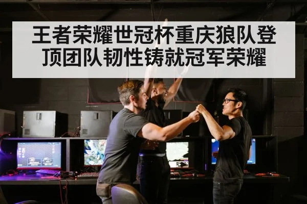 王者荣耀世冠杯重庆狼队登顶团队韧性铸就冠军荣耀