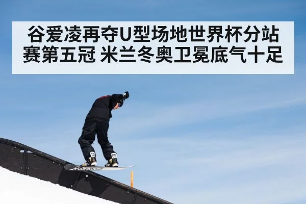 谷爱凌再夺U型场地世界杯分站赛第五冠 米兰冬奥卫冕底气十足