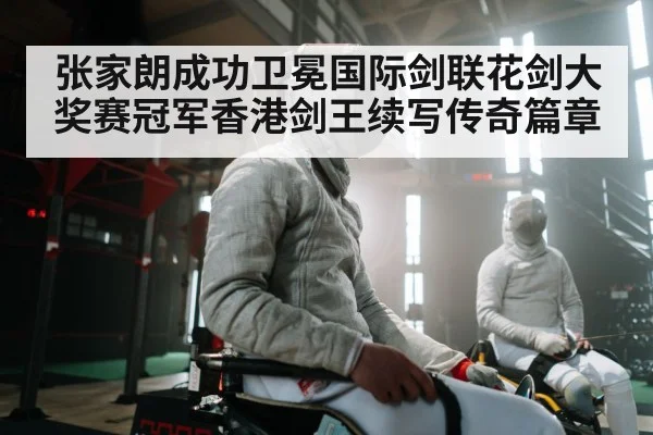 张家朗成功卫冕国际剑联花剑大奖赛冠军香港剑王续写传奇篇章
