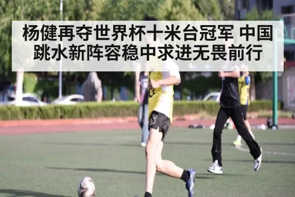杨健再夺世界杯十米台冠军 中国跳水新阵容稳中求进无畏前行
